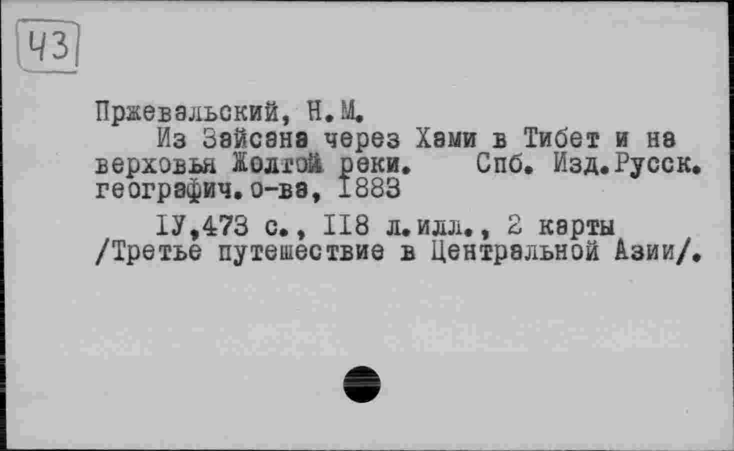 ﻿Пржевальский, Н.М.
Из Зайсанв через Хами в Тибет и на верховья долгой реки. Спб. Изд.Русск география.о-ва, 1883
1У,473 с., 118 л.илл., 2 карты /Третье путешествие в Центральной Азии/